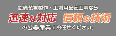 設備装置制作・工場用配管工事なら 迅速な対応信頼の技術の公器産業にお任せください。 
