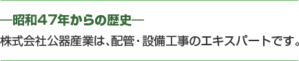 ―昭和47年からの歴史― 株式会社公器産業は、配管・設備工事のエキスパートです。