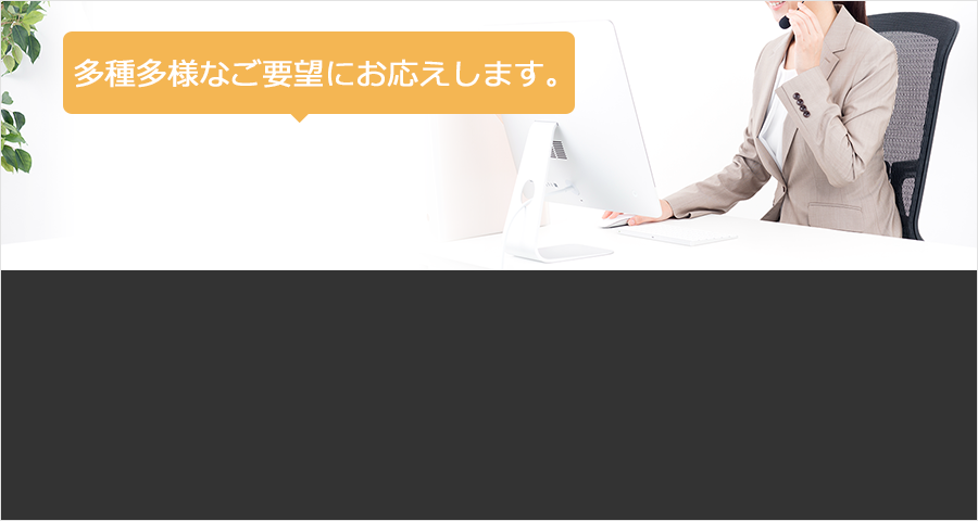 多種多様なご要望にお応えします。
