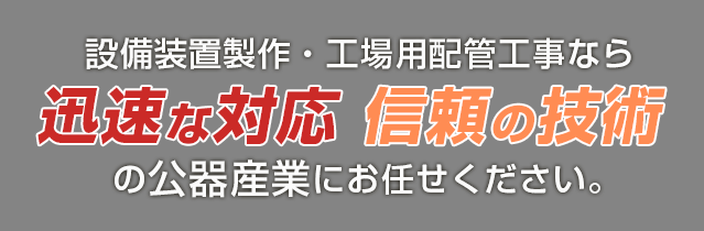設備装置製作・工場用配管工事なら 迅速な対応 信頼の技術 の公器産業にお任せください。